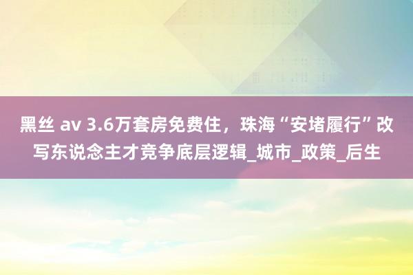 黑丝 av 3.6万套房免费住，珠海“安堵履行”改写东说念主才竞争底层逻辑_城市_政策_后生