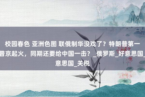 校园春色 亚洲色图 联俄制华没戏了？特朗普第一次对普京起火，同期还要给中国一击？_俄罗斯_好意思国_关税