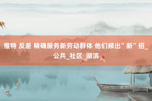 推特 反差 精确服务新劳动群体 他们频出”新”招_公共_社区_湖滨