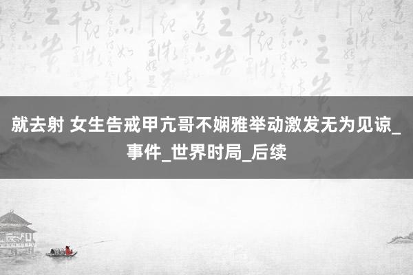 就去射 女生告戒甲亢哥不娴雅举动激发无为见谅_事件_世界时局_后续