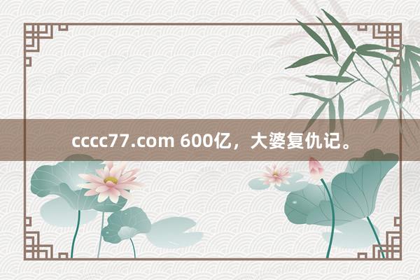 cccc77.com 600亿，大婆复仇记。