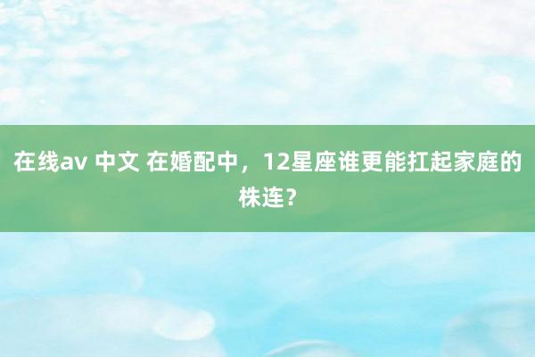 在线av 中文 在婚配中，12星座谁更能扛起家庭的株连？