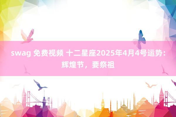 swag 免费视频 十二星座2025年4月4号运势：辉煌节，要祭祖