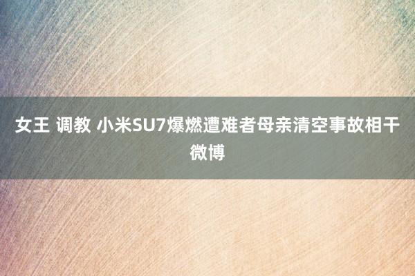 女王 调教 小米SU7爆燃遭难者母亲清空事故相干微博