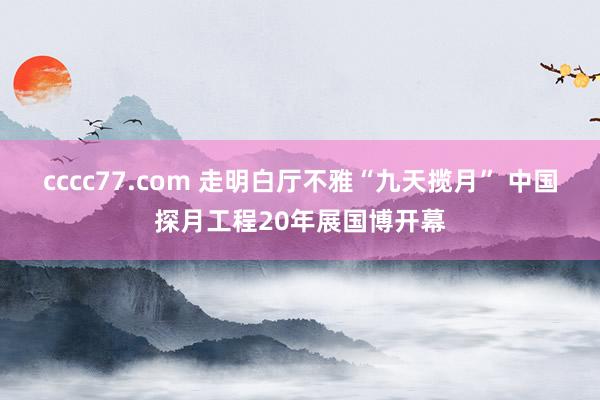 cccc77.com 走明白厅不雅“九天揽月” 中国探月工程20年展国博开幕