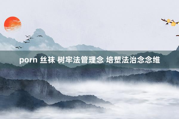 porn 丝袜 树牢法管理念 培塑法治念念维