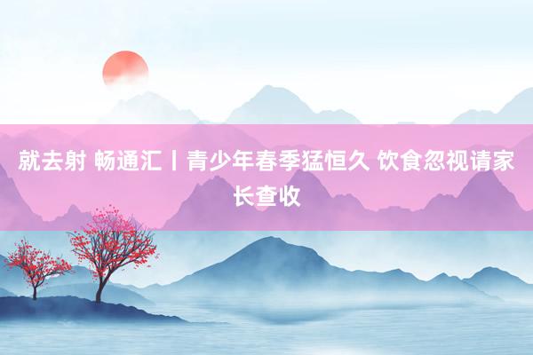 就去射 畅通汇丨青少年春季猛恒久 饮食忽视请家长查收