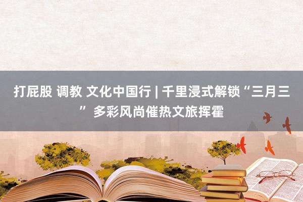打屁股 调教 文化中国行 | 千里浸式解锁“三月三” 多彩风尚催热文旅挥霍