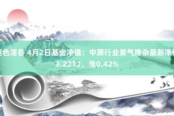 淫色淫香 4月2日基金净值：中原行业景气搀杂最新净值3.2212，涨0.42%
