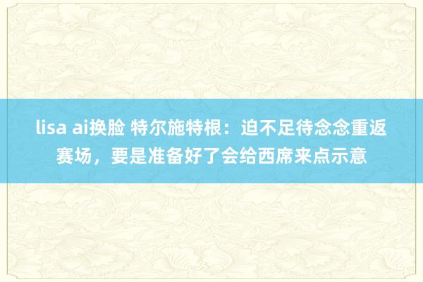 lisa ai换脸 特尔施特根：迫不足待念念重返赛场，要是准备好了会给西席来点示意