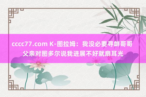 cccc77.com K-图拉姆：我没必要寻衅哥哥 父亲对图多尔说我进展不好就扇耳光