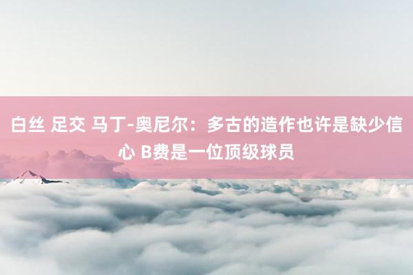 白丝 足交 马丁-奥尼尔：多古的造作也许是缺少信心 B费是一位顶级球员
