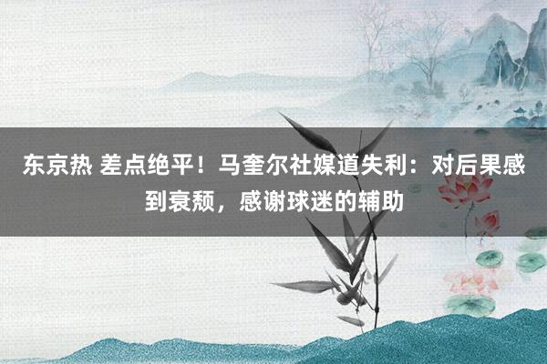 东京热 差点绝平！马奎尔社媒道失利：对后果感到衰颓，感谢球迷的辅助