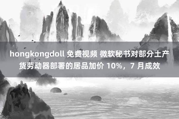 hongkongdoll 免费视频 微软秘书对部分土产货劳动器部署的居品加价 10%，7 月成效