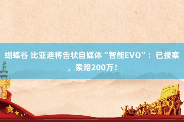 蝴蝶谷 比亚迪将告状自媒体“智能EVO”：已报案，索赔200万！