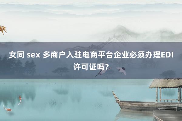 女同 sex 多商户入驻电商平台企业必须办理EDI许可证吗？