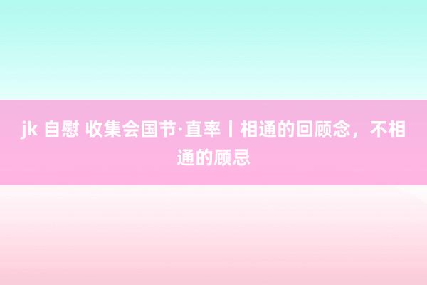jk 自慰 收集会国节·直率丨相通的回顾念，不相通的顾忌