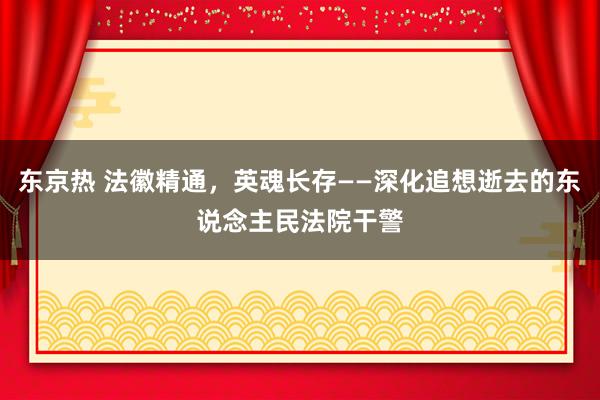 东京热 法徽精通，英魂长存——深化追想逝去的东说念主民法院干警