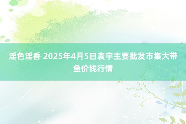 淫色淫香 2025年4月5日寰宇主要批发市集大带鱼价钱行情