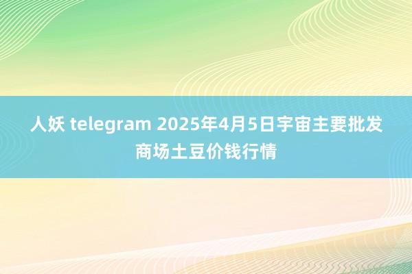 人妖 telegram 2025年4月5日宇宙主要批发商场土豆价钱行情