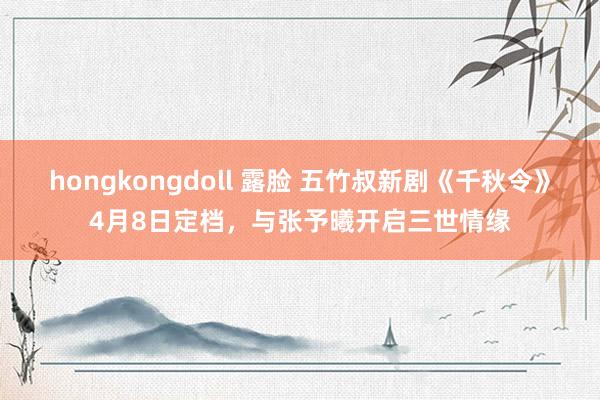 hongkongdoll 露脸 五竹叔新剧《千秋令》4月8日定档，与张予曦开启三世情缘