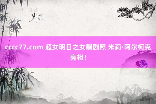 cccc77.com 超女明日之女曝剧照 米莉·阿尔柯克亮相！