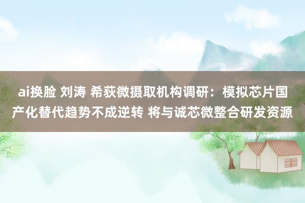 ai换脸 刘涛 希荻微摄取机构调研：模拟芯片国产化替代趋势不成逆转 将与诚芯微整合研发资源