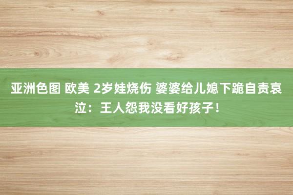 亚洲色图 欧美 2岁娃烧伤 婆婆给儿媳下跪自责哀泣：王人怨我没看好孩子！