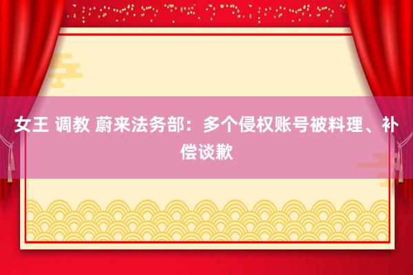 女王 调教 蔚来法务部：多个侵权账号被料理、补偿谈歉