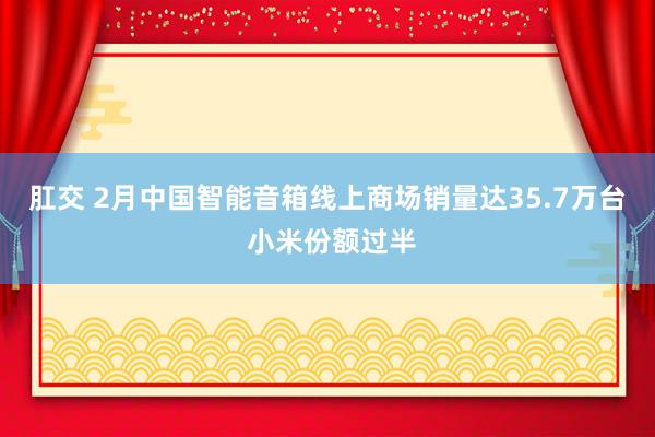 肛交 2月中国智能音箱线上商场销量达35.7万台 小米份额过半