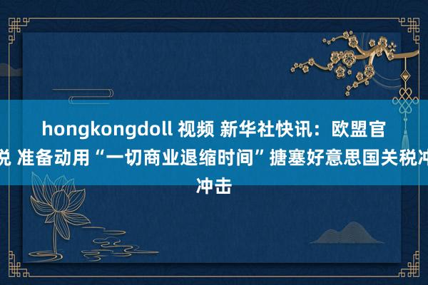 hongkongdoll 视频 新华社快讯：欧盟官员说 准备动用“一切商业退缩时间”搪塞好意思国关税冲击