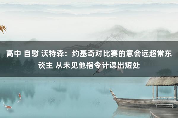 高中 自慰 沃特森：约基奇对比赛的意会远超常东谈主 从未见他指令计谋出短处