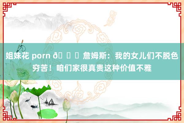 姐妹花 porn 👑詹姆斯：我的女儿们不脱色穷苦！咱们家很真贵这种价值不雅
