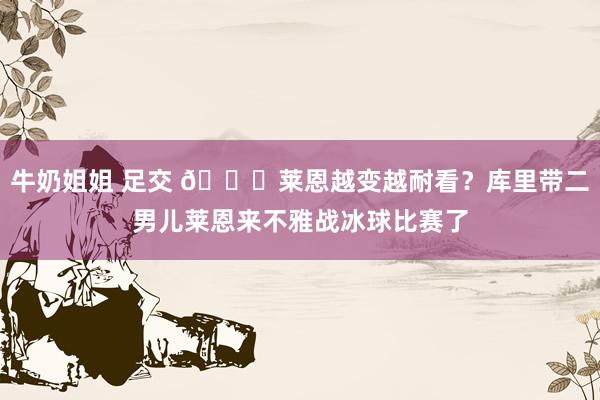 牛奶姐姐 足交 😍莱恩越变越耐看？库里带二男儿莱恩来不雅战冰球比赛了