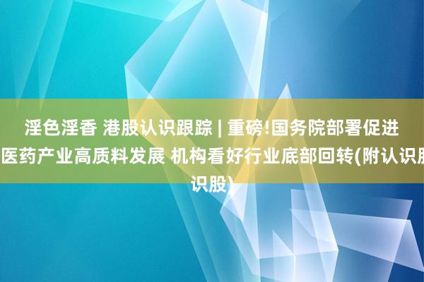 淫色淫香 港股认识跟踪 | 重磅!国务院部署促进中医药产业高质料发展 机构看好行业底部回转(附认识股)