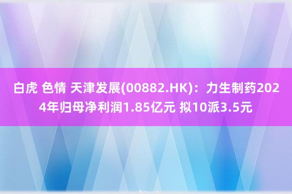 白虎 色情 天津发展(00882.HK)：力生制药2024年归母净利润1.85亿元 拟10派3.5元