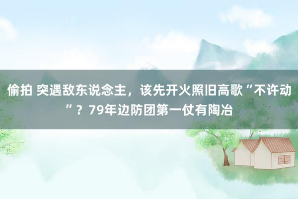 偷拍 突遇敌东说念主，该先开火照旧高歌“不许动”？79年边防团第一仗有陶冶