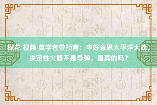 探花 视频 英学者曾预言：中好意思太平洋大战，决定性火器不是导弹，是真的吗？