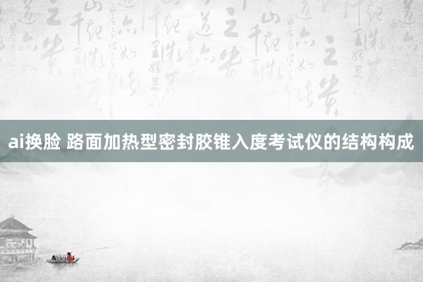 ai换脸 路面加热型密封胶锥入度考试仪的结构构成