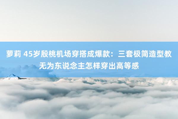 萝莉 45岁殷桃机场穿搭成爆款：三套极简造型教无为东说念主怎样穿出高等感