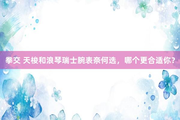 拳交 天梭和浪琴瑞士腕表奈何选，哪个更合适你？