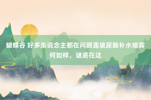 蝴蝶谷 好多东说念主都在问颐莲玻尿酸补水喷雾何如样，谜底在这
