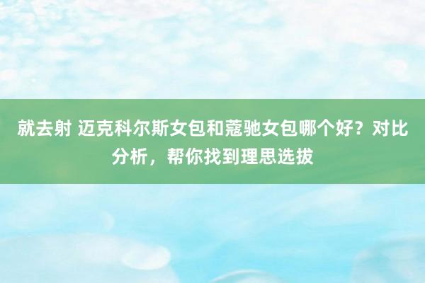 就去射 迈克科尔斯女包和蔻驰女包哪个好？对比分析，帮你找到理思选拔