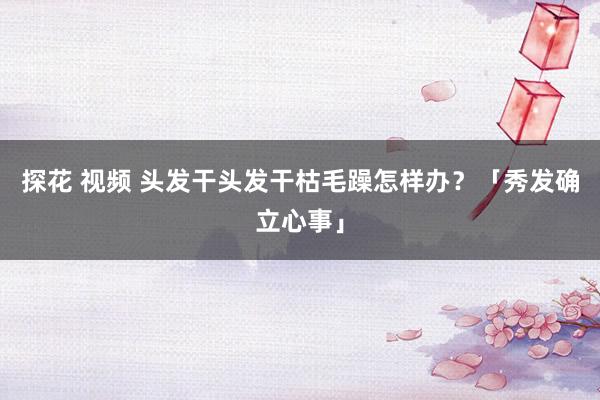 探花 视频 头发干头发干枯毛躁怎样办？「秀发确立心事」
