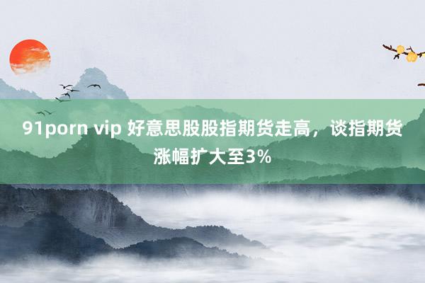 91porn vip 好意思股股指期货走高，谈指期货涨幅扩大至3%