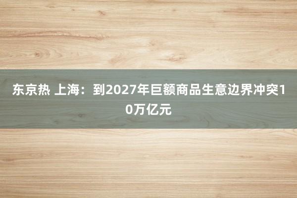 东京热 上海：到2027年巨额商品生意边界冲突10万亿元
