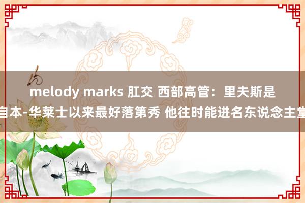 melody marks 肛交 西部高管：里夫斯是自本-华莱士以来最好落第秀 他往时能进名东说念主堂