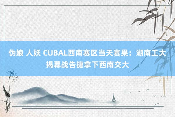 伪娘 人妖 CUBAL西南赛区当天赛果：湖南工大揭幕战告捷拿下西南交大