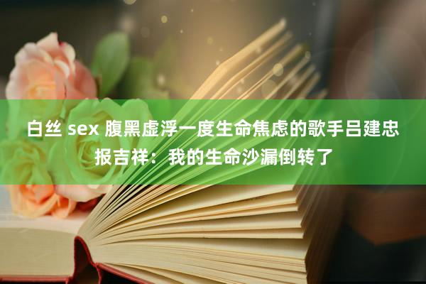 白丝 sex 腹黑虚浮一度生命焦虑的歌手吕建忠报吉祥：我的生命沙漏倒转了