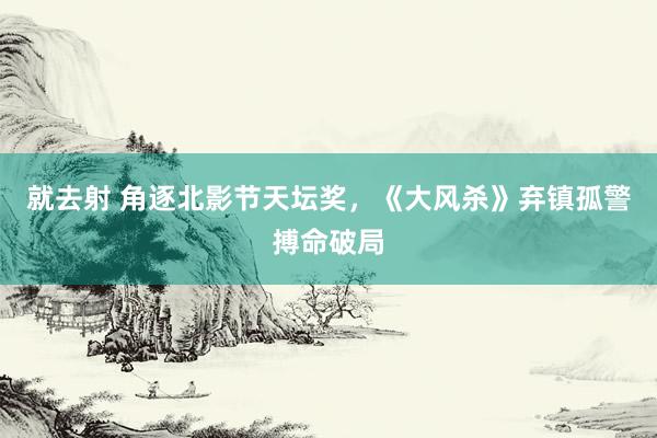 就去射 角逐北影节天坛奖，《大风杀》弃镇孤警搏命破局
